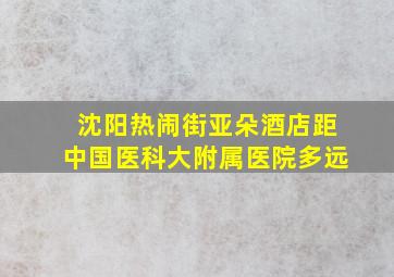 沈阳热闹街亚朵酒店距中国医科大附属医院多远