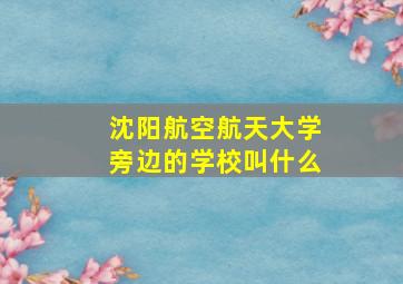 沈阳航空航天大学旁边的学校叫什么