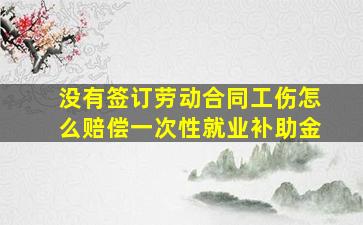 没有签订劳动合同工伤怎么赔偿一次性就业补助金