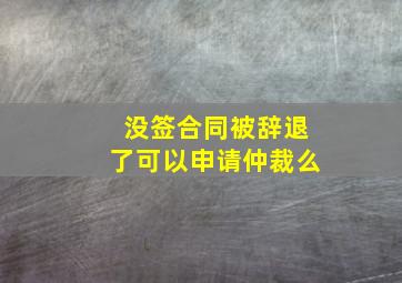 没签合同被辞退了可以申请仲裁么