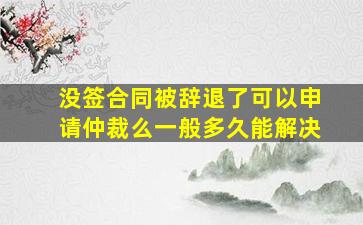 没签合同被辞退了可以申请仲裁么一般多久能解决