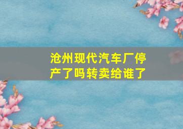 沧州现代汽车厂停产了吗转卖给谁了