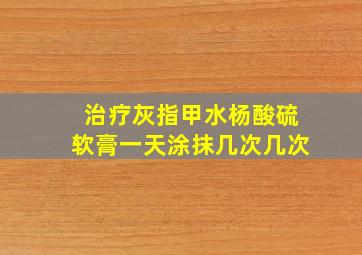 治疗灰指甲水杨酸硫软膏一天涂抹几次几次