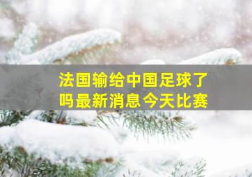 法国输给中国足球了吗最新消息今天比赛