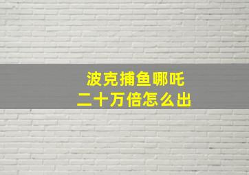 波克捕鱼哪吒二十万倍怎么出