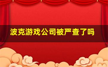 波克游戏公司被严查了吗