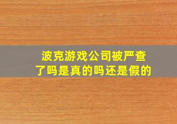 波克游戏公司被严查了吗是真的吗还是假的