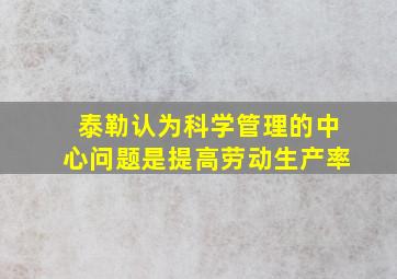 泰勒认为科学管理的中心问题是提高劳动生产率