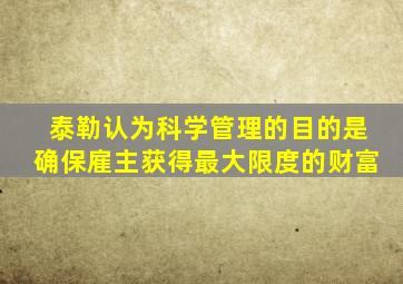 泰勒认为科学管理的目的是确保雇主获得最大限度的财富