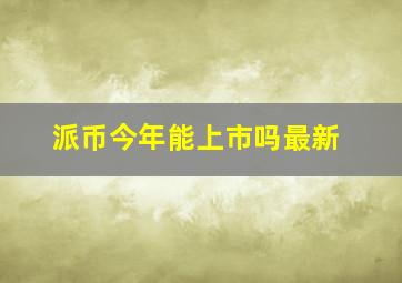 派币今年能上市吗最新