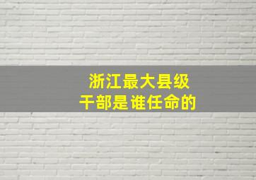 浙江最大县级干部是谁任命的