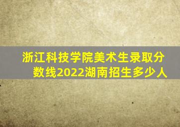 浙江科技学院美术生录取分数线2022湖南招生多少人