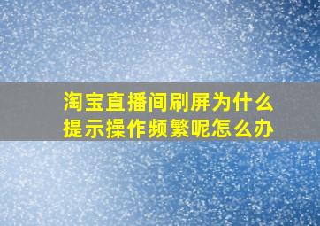 淘宝直播间刷屏为什么提示操作频繁呢怎么办