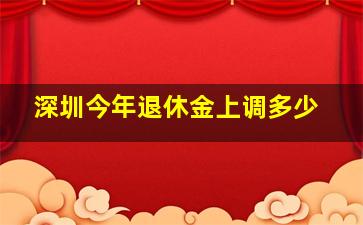 深圳今年退休金上调多少