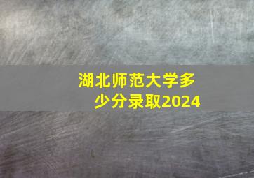 湖北师范大学多少分录取2024