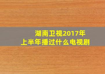 湖南卫视2017年上半年播过什么电视剧