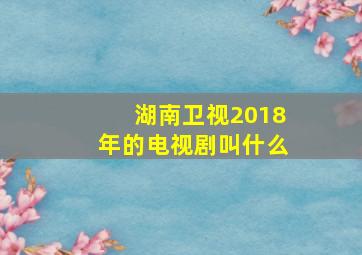 湖南卫视2018年的电视剧叫什么