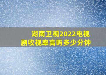 湖南卫视2022电视剧收视率高吗多少分钟