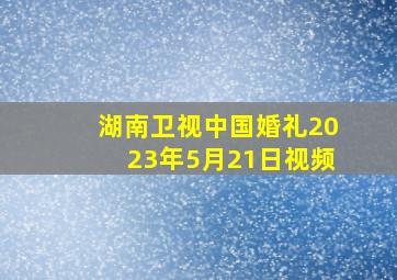 湖南卫视中国婚礼2023年5月21日视频