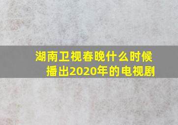 湖南卫视春晚什么时候播出2020年的电视剧