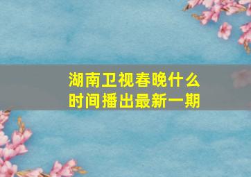 湖南卫视春晚什么时间播出最新一期