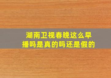 湖南卫视春晚这么早播吗是真的吗还是假的