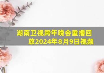 湖南卫视跨年晚会重播回放2024年8月9日视频