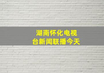 湖南怀化电视台新闻联播今天