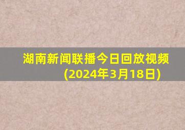 湖南新闻联播今日回放视频(2024年3月18日)