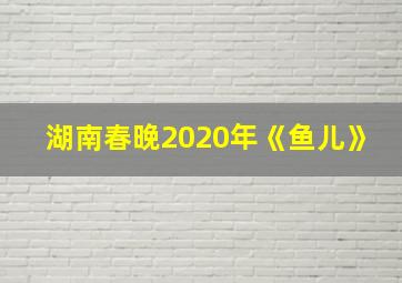 湖南春晚2020年《鱼儿》