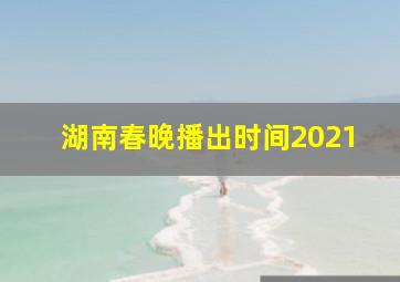 湖南春晚播出时间2021