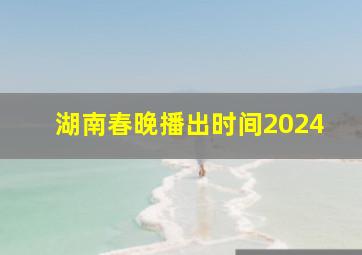 湖南春晚播出时间2024