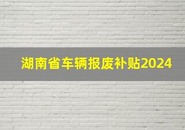 湖南省车辆报废补贴2024