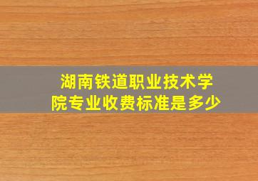 湖南铁道职业技术学院专业收费标准是多少