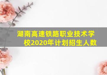 湖南高速铁路职业技术学校2020年计划招生人数