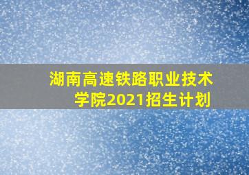 湖南高速铁路职业技术学院2021招生计划