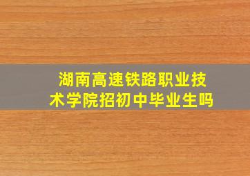 湖南高速铁路职业技术学院招初中毕业生吗