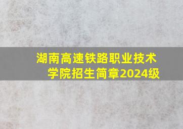 湖南高速铁路职业技术学院招生简章2024级