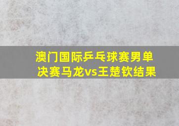 澳门国际乒乓球赛男单决赛马龙vs王楚钦结果