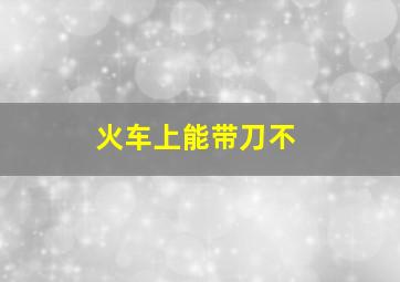 火车上能带刀不