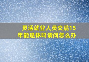 灵活就业人员交满15年能退休吗请问怎么办