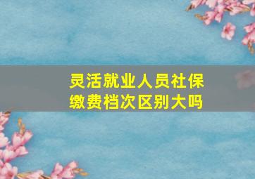 灵活就业人员社保缴费档次区别大吗