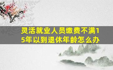 灵活就业人员缴费不满15年以到退休年龄怎么办