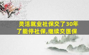 灵活就业社保交了30年了能停社保,继续交医保