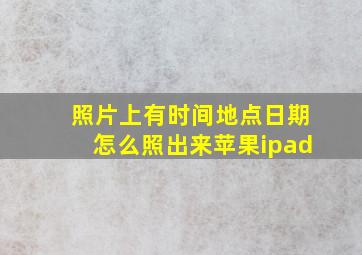 照片上有时间地点日期怎么照出来苹果ipad