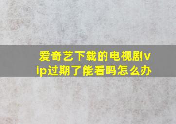 爱奇艺下载的电视剧vip过期了能看吗怎么办