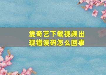 爱奇艺下载视频出现错误码怎么回事