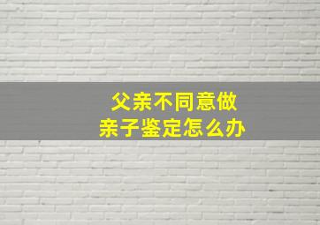 父亲不同意做亲子鉴定怎么办