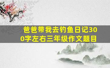 爸爸带我去钓鱼日记300字左右三年级作文题目