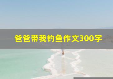 爸爸带我钓鱼作文300字